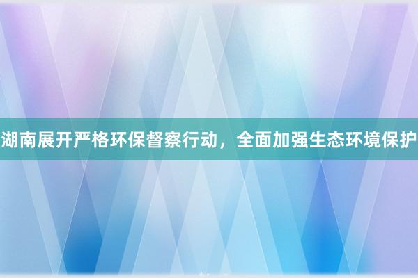 湖南展开严格环保督察行动，全面加强生态环境保护