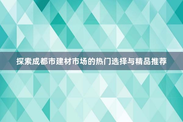 探索成都市建材市场的热门选择与精品推荐